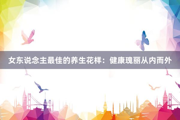 女东说念主最佳的养生花样：健康瑰丽从内而外