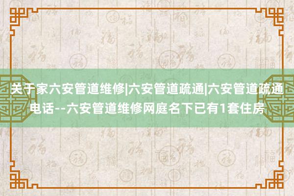 关于家六安管道维修|六安管道疏通|六安管道疏通电话--六安管道维修网庭名下已有1套住房