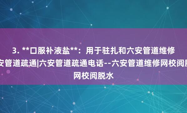 3. **口服补液盐**：用于驻扎和六安管道维修|六安管道疏通|六安管道疏通电话--六安管道维修网校阅脱水