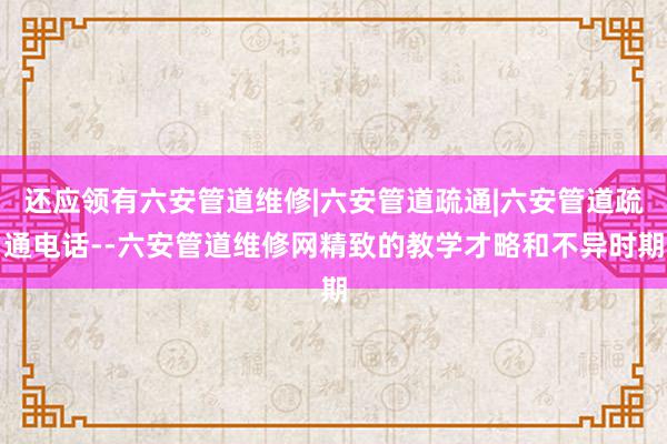 还应领有六安管道维修|六安管道疏通|六安管道疏通电话--六安管道维修网精致的教学才略和不异时期