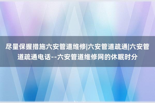 尽量保握措施六安管道维修|六安管道疏通|六安管道疏通电话--六安管道维修网的休眠时分