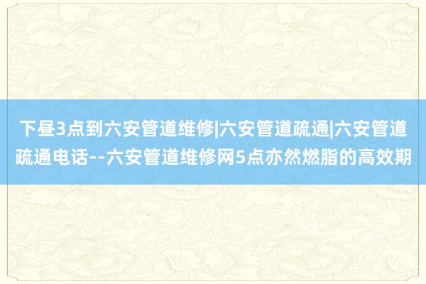 下昼3点到六安管道维修|六安管道疏通|六安管道疏通电话--六安管道维修网5点亦然燃脂的高效期